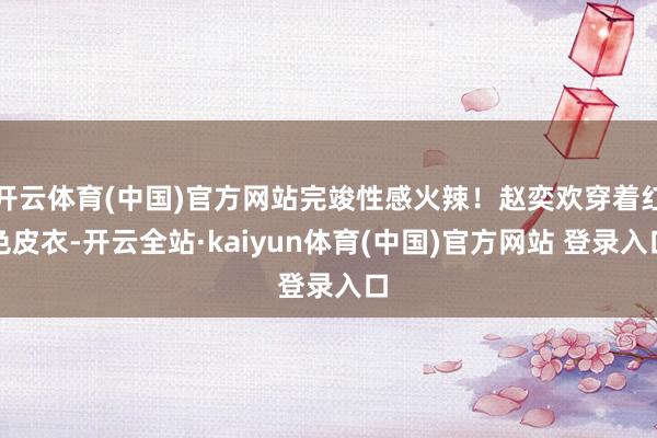 开云体育(中国)官方网站完竣性感火辣！赵奕欢穿着红色皮衣-开云全站·kaiyun体育(中国)官方网站 登录入口