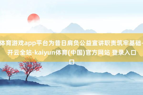 体育游戏app平台为昔日肩负公益宣讲职责筑牢基础-开云全站·kaiyun体育(中国)官方网站 登录入口