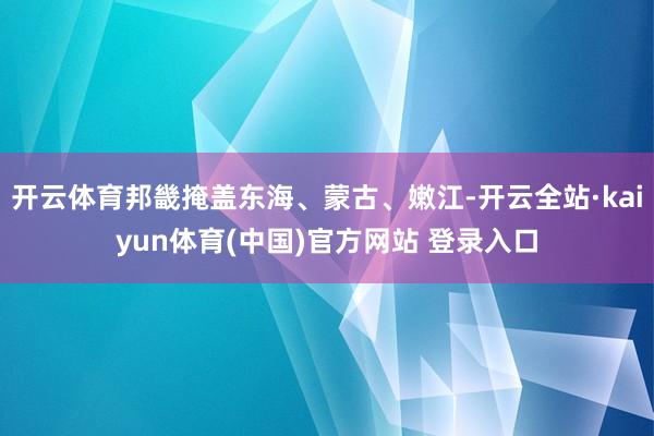 开云体育邦畿掩盖东海、蒙古、嫩江-开云全站·kaiyun体育(中国)官方网站 登录入口