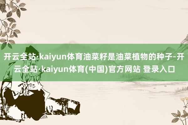 开云全站·kaiyun体育油菜籽是油菜植物的种子-开云全站·kaiyun体育(中国)官方网站 登录入口
