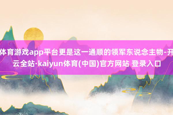 体育游戏app平台更是这一通顺的领军东说念主物-开云全站·kaiyun体育(中国)官方网站 登录入口