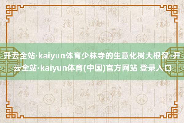 开云全站·kaiyun体育少林寺的生意化树大根深-开云全站·kaiyun体育(中国)官方网站 登录入口