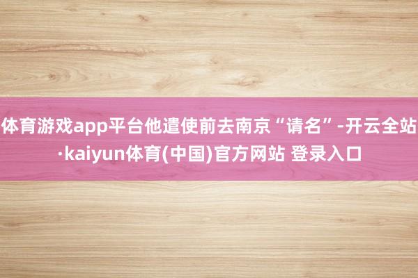 体育游戏app平台他遣使前去南京“请名”-开云全站·kaiyun体育(中国)官方网站 登录入口
