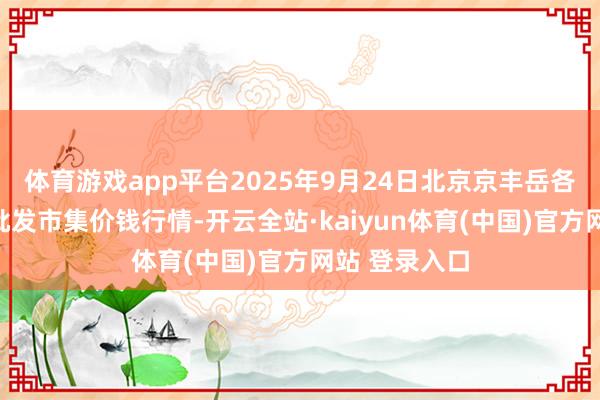 体育游戏app平台2025年9月24日北京京丰岳各庄农副家具批发市集价钱行情-开云全站·kaiyun体育(中国)官方网站 登录入口