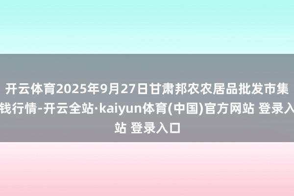 开云体育2025年9月27日甘肃邦农农居品批发市集价钱行情-开云全站·kaiyun体育(中国)官方网站 登录入口