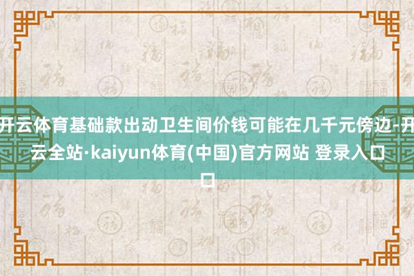开云体育基础款出动卫生间价钱可能在几千元傍边-开云全站·kaiyun体育(中国)官方网站 登录入口