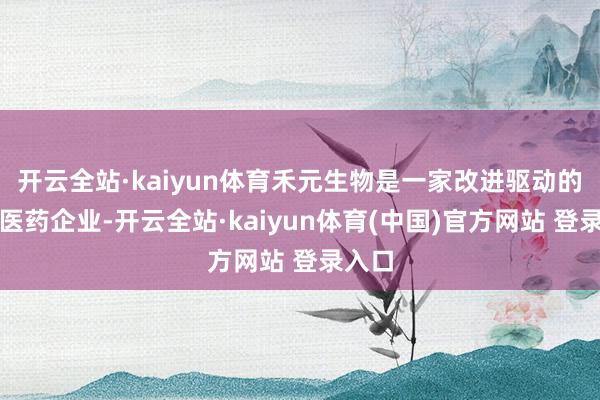 开云全站·kaiyun体育禾元生物是一家改进驱动的生物医药企业-开云全站·kaiyun体育(中国)官方网站 登录入口