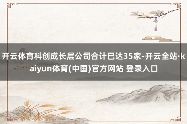 开云体育科创成长层公司合计已达35家-开云全站·kaiyun体育(中国)官方网站 登录入口