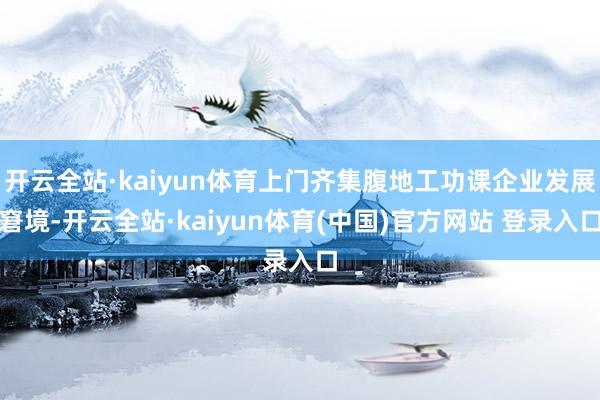 开云全站·kaiyun体育上门齐集腹地工功课企业发展窘境-开云全站·kaiyun体育(中国)官方网站 登录入口