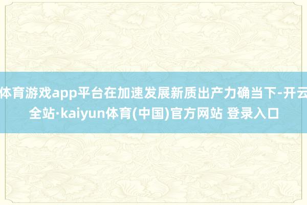 体育游戏app平台在加速发展新质出产力确当下-开云全站·kaiyun体育(中国)官方网站 登录入口