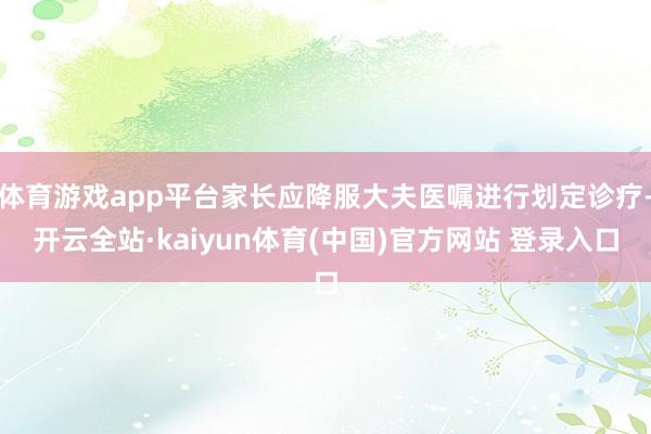 体育游戏app平台家长应降服大夫医嘱进行划定诊疗-开云全站·kaiyun体育(中国)官方网站 登录入口