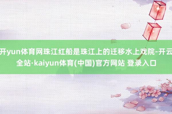 开yun体育网珠江红船是珠江上的迁移水上戏院-开云全站·kaiyun体育(中国)官方网站 登录入口