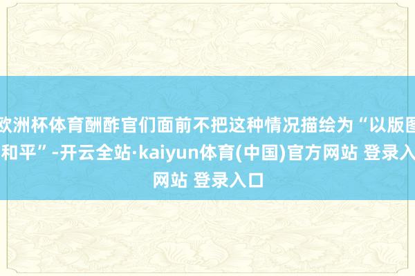欧洲杯体育酬酢官们面前不把这种情况描绘为“以版图换和平”-开云全站·kaiyun体育(中国)官方网站 登录入口