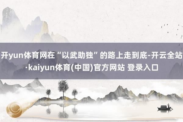 开yun体育网在“以武助独”的路上走到底-开云全站·kaiyun体育(中国)官方网站 登录入口
