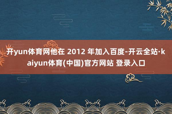 开yun体育网他在 2012 年加入百度-开云全站·kaiyun体育(中国)官方网站 登录入口