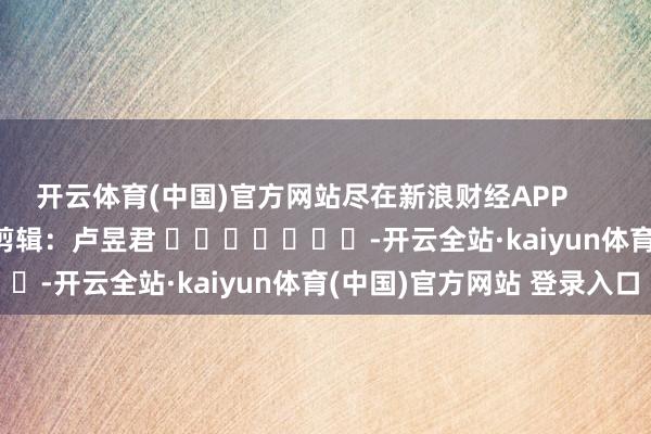 开云体育(中国)官方网站尽在新浪财经APP            						连累剪辑：卢昱君 							-开云全站·kaiyun体育(中国)官方网站 登录入口