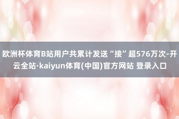 欧洲杯体育B站用户共累计发送“接”超576万次-开云全站·kaiyun体育(中国)官方网站 登录入口