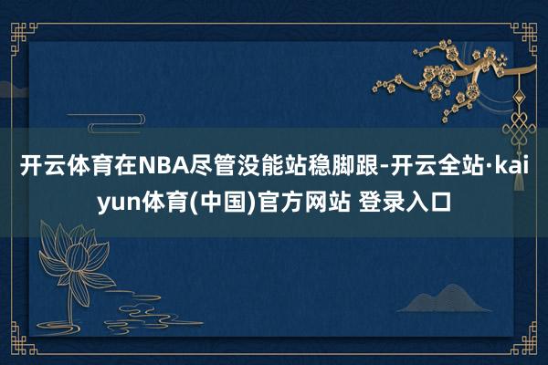 开云体育在NBA尽管没能站稳脚跟-开云全站·kaiyun体育(中国)官方网站 登录入口