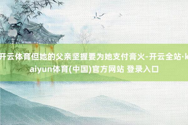 开云体育但她的父亲坚握要为她支付膏火-开云全站·kaiyun体育(中国)官方网站 登录入口