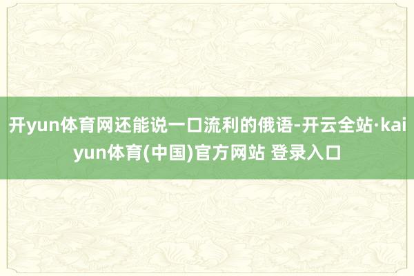 开yun体育网还能说一口流利的俄语-开云全站·kaiyun体育(中国)官方网站 登录入口