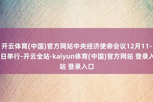 开云体育(中国)官方网站中央经济使命会议12月11-12日举行-开云全站·kaiyun体育(中国)官方网站 登录入口