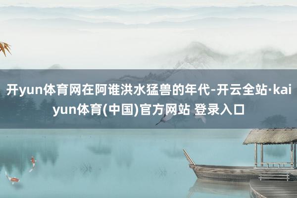 开yun体育网在阿谁洪水猛兽的年代-开云全站·kaiyun体育(中国)官方网站 登录入口
