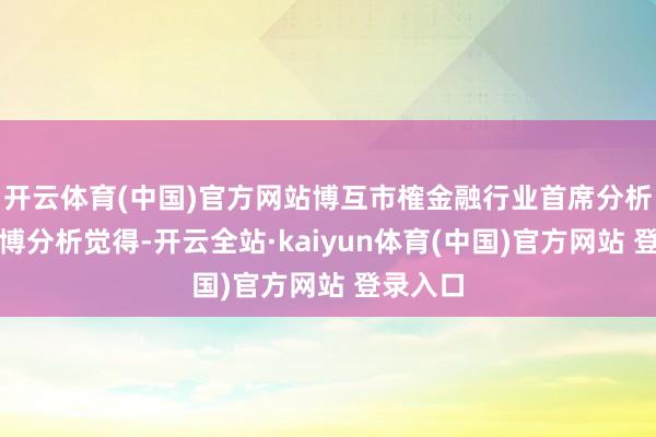 开云体育(中国)官方网站博互市榷金融行业首席分析师王蓬博分析觉得-开云全站·kaiyun体育(中国)官方网站 登录入口