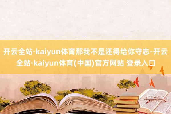 开云全站·kaiyun体育那我不是还得给你守志-开云全站·kaiyun体育(中国)官方网站 登录入口
