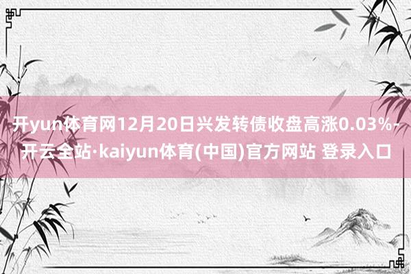 开yun体育网12月20日兴发转债收盘高涨0.03%-开云全站·kaiyun体育(中国)官方网站 登录入口