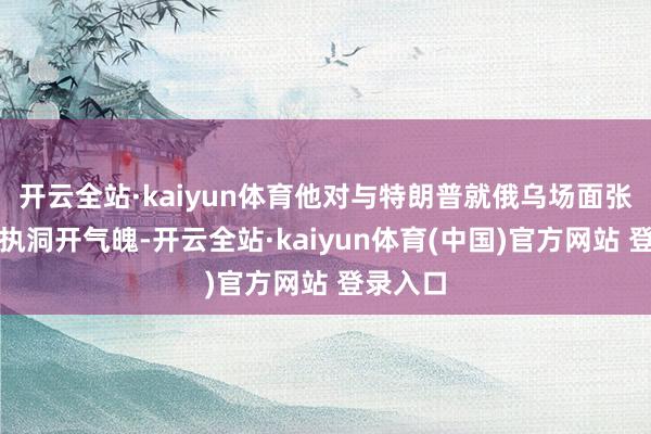 开云全站·kaiyun体育他对与特朗普就俄乌场面张开征询执洞开气魄-开云全站·kaiyun体育(中国)官方网站 登录入口