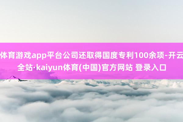 体育游戏app平台公司还取得国度专利100余项-开云全站·kaiyun体育(中国)官方网站 登录入口