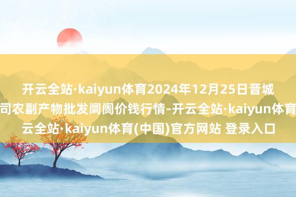 开云全站·kaiyun体育2024年12月25日晋城市绿盛农工商实业有限公司农副产物批发阛阓价钱行情-开云全站·kaiyun体育(中国)官方网站 登录入口