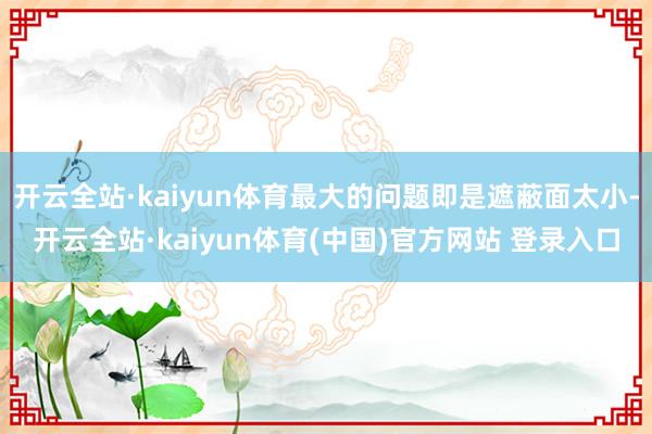开云全站·kaiyun体育最大的问题即是遮蔽面太小-开云全站·kaiyun体育(中国)官方网站 登录入口