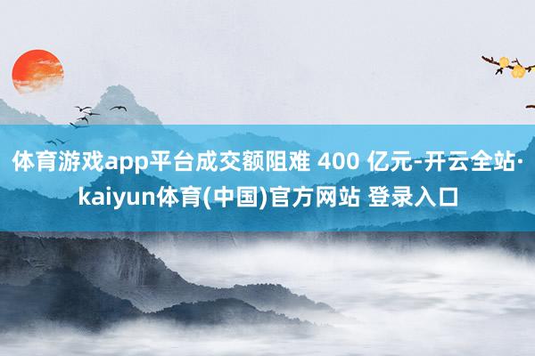 体育游戏app平台成交额阻难 400 亿元-开云全站·kaiyun体育(中国)官方网站 登录入口