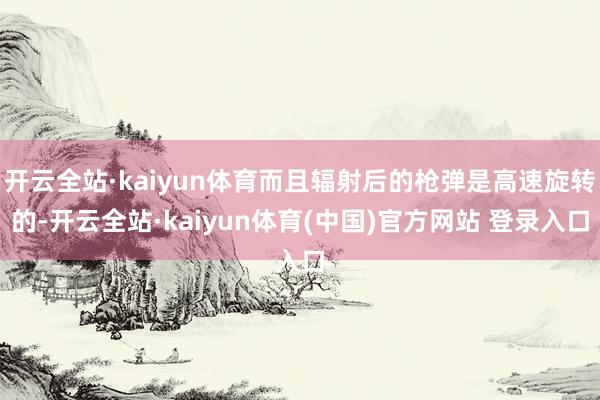 开云全站·kaiyun体育而且辐射后的枪弹是高速旋转的-开云全站·kaiyun体育(中国)官方网站 登录入口