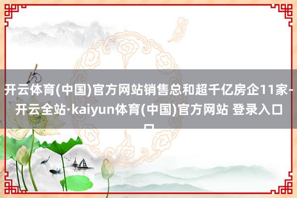 开云体育(中国)官方网站销售总和超千亿房企11家-开云全站·kaiyun体育(中国)官方网站 登录入口