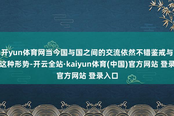 开yun体育网当今国与国之间的交流依然不错鉴戒与阐扬这种形势-开云全站·kaiyun体育(中国)官方网站 登录入口