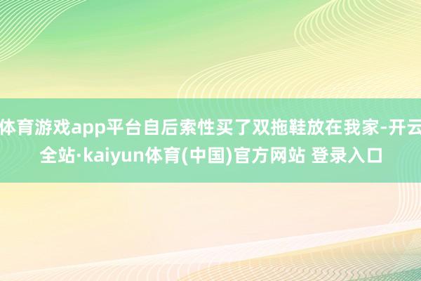体育游戏app平台自后索性买了双拖鞋放在我家-开云全站·kaiyun体育(中国)官方网站 登录入口