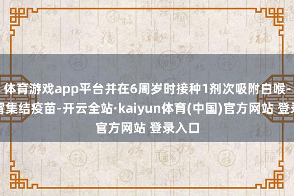体育游戏app平台并在6周岁时接种1剂次吸附白喉-破感冒集结疫苗-开云全站·kaiyun体育(中国)官方网站 登录入口