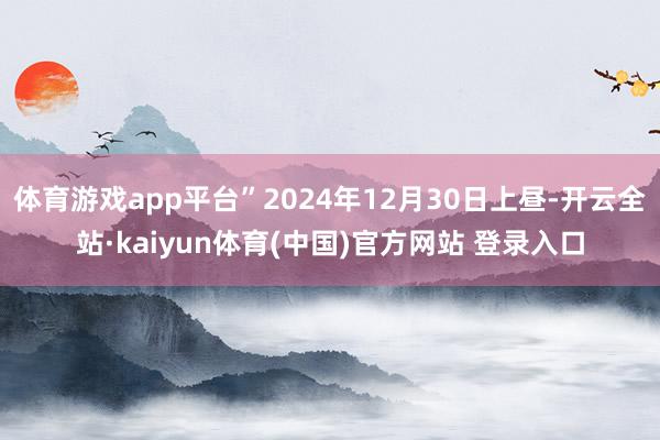 体育游戏app平台”2024年12月30日上昼-开云全站·kaiyun体育(中国)官方网站 登录入口