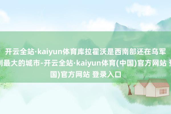 开云全站·kaiyun体育库拉霍沃是西南部还在乌军手中限制最大的城市-开云全站·kaiyun体育(中国)官方网站 登录入口