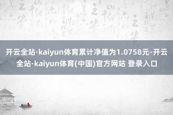 开云全站·kaiyun体育累计净值为1.0758元-开云全站·kaiyun体育(中国)官方网站 登录入口