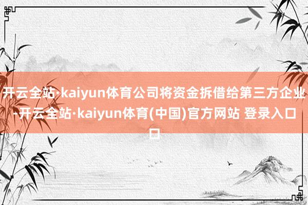 开云全站·kaiyun体育公司将资金拆借给第三方企业-开云全站·kaiyun体育(中国)官方网站 登录入口