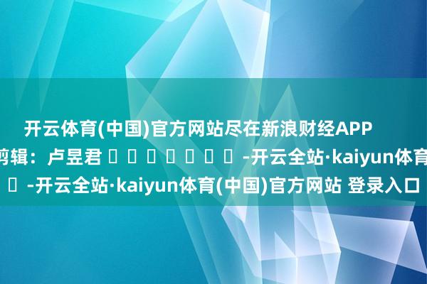 开云体育(中国)官方网站尽在新浪财经APP            						包袱剪辑：卢昱君 							-开云全站·kaiyun体育(中国)官方网站 登录入口