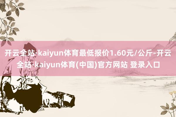 开云全站·kaiyun体育最低报价1.60元/公斤-开云全站·kaiyun体育(中国)官方网站 登录入口