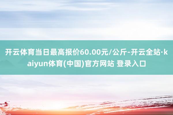 开云体育当日最高报价60.00元/公斤-开云全站·kaiyun体育(中国)官方网站 登录入口