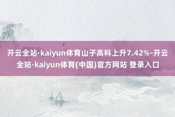 开云全站·kaiyun体育山子高科上升7.42%-开云全站·kaiyun体育(中国)官方网站 登录入口
