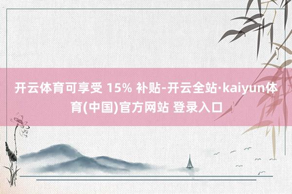 开云体育可享受 15% 补贴-开云全站·kaiyun体育(中国)官方网站 登录入口