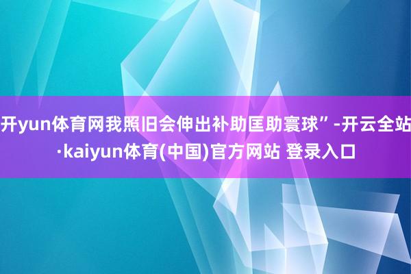 开yun体育网我照旧会伸出补助匡助寰球”-开云全站·kaiyun体育(中国)官方网站 登录入口