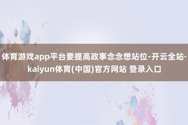 体育游戏app平台要提高政事念念想站位-开云全站·kaiyun体育(中国)官方网站 登录入口